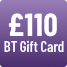 £110 BT Gift Card - see BT's website for further details