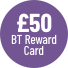 £50 BT Reward Card - see BT's website for further details