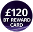 £120 BT Reward Card - see BT's website for further details