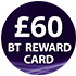 £60 BT Reward Card - see BT's website for further details